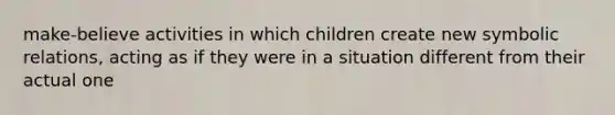 make-believe activities in which children create new symbolic relations, acting as if they were in a situation different from their actual one