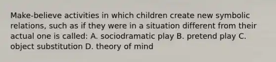 Make-believe activities in which children create new symbolic relations, such as if they were in a situation different from their actual one is called: A. sociodramatic play B. pretend play C. object substitution D. theory of mind