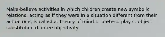 Make-believe activities in which children create new symbolic relations, acting as if they were in a situation different from their actual one, is called a. theory of mind b. pretend play c. object substitution d. intersubjectivity