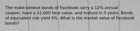 The make-believe bonds of Facebook carry a 12% annual coupon, have a 1,000 face value, and mature in 5 years. Bonds of equivalent risk yield 9%. What is the market value of Facebook bonds?