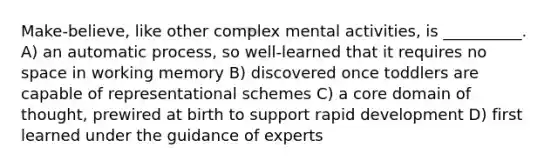 Make-believe, like other complex mental activities, is __________. A) an automatic process, so well-learned that it requires no space in working memory B) discovered once toddlers are capable of representational schemes C) a core domain of thought, prewired at birth to support rapid development D) first learned under the guidance of experts