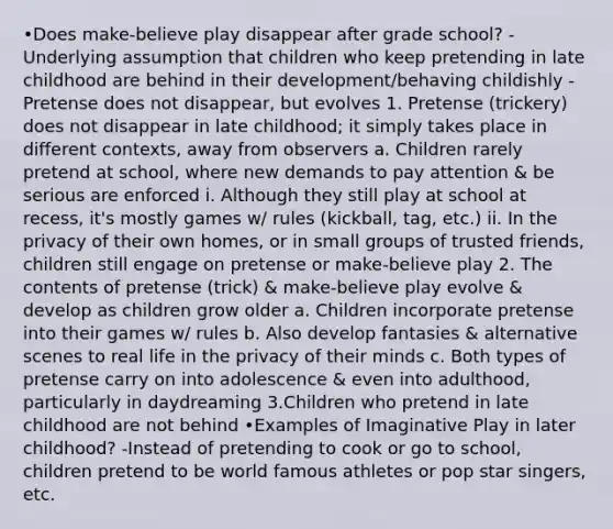 •Does make-believe play disappear after grade school? - Underlying assumption that children who keep pretending in late childhood are behind in their development/behaving childishly - Pretense does not disappear, but evolves 1. Pretense (trickery) does not disappear in late childhood; it simply takes place in different contexts, away from observers a. Children rarely pretend at school, where new demands to pay attention & be serious are enforced i. Although they still play at school at recess, it's mostly games w/ rules (kickball, tag, etc.) ii. In the privacy of their own homes, or in small groups of trusted friends, children still engage on pretense or make-believe play 2. The contents of pretense (trick) & make-believe play evolve & develop as children grow older a. Children incorporate pretense into their games w/ rules b. Also develop fantasies & alternative scenes to real life in the privacy of their minds c. Both types of pretense carry on into adolescence & even into adulthood, particularly in daydreaming 3.Children who pretend in late childhood are not behind •Examples of Imaginative Play in later childhood? -Instead of pretending to cook or go to school, children pretend to be world famous athletes or pop star singers, etc.