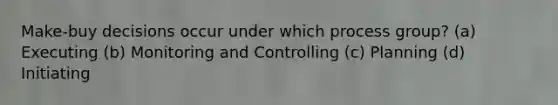 Make-buy decisions occur under which process group? (a) Executing (b) Monitoring and Controlling (c) Planning (d) Initiating