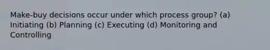 Make-buy decisions occur under which process group? (a) Initiating (b) Planning (c) Executing (d) Monitoring and Controlling