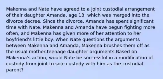 Makenna and Nate have agreed to a joint custodial arrangement of their daughter Amanda, age 13, which was merged into the divorce decree. Since the divorce, Amanda has spent significant time with Nate. Makenna and Amanda have begun fighting more often, and Makenna has given more of her attention to her boyfriend's little boy. When Nate questions the arguments between Makenna and Amanda, Makenna brushes them off as the usual mother-teenage daughter arguments.Based on Makenna's action, would Nate be successful in a modification of custody from joint to sole custody with him as the custodial parent?