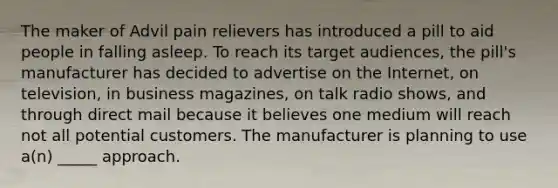 The maker of Advil pain relievers has introduced a pill to aid people in falling asleep. To reach its target audiences, the pill's manufacturer has decided to advertise on the Internet, on television, in business magazines, on talk radio shows, and through direct mail because it believes one medium will reach not all potential customers. The manufacturer is planning to use a(n) _____ approach.