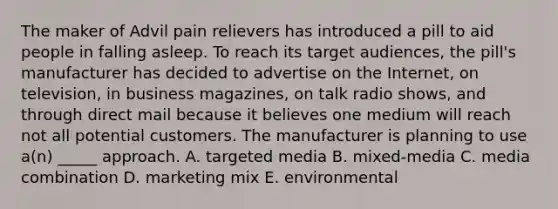 The maker of Advil pain relievers has introduced a pill to aid people in falling asleep. To reach its target audiences, the pill's manufacturer has decided to advertise on the Internet, on television, in business magazines, on talk radio shows, and through direct mail because it believes one medium will reach not all potential customers. The manufacturer is planning to use a(n) _____ approach. A. targeted media B. mixed-media C. media combination D. marketing mix E. environmental