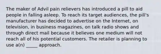 The maker of Advil pain relievers has introduced a pill to aid people in falling asleep. To reach its target audiences, the pill's manufacturer has decided to advertise on the Internet, on television, in business magazines, on talk radio shows and through direct mail because it believes one medium will not reach all of his potential customers. The retailer is planning to use a(n) _____ approach.