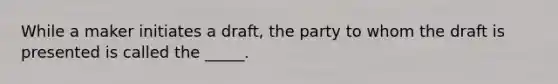 While a maker initiates a draft, the party to whom the draft is presented is called the _____.