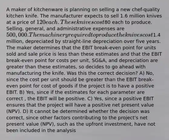 A maker of kitchenware is planning on selling a new chef-quality kitchen knife. The manufacturer expects to sell 1.6 million knives at a price of 120 each. These knives cost80 each to produce. Selling, general, and administrative expenses are 500,000. The machinery required to produce the knives cost1.4 million, depreciated by straight-line depreciation over five years. The maker determines that the EBIT break-even point for units sold and sale price is less than these estimates and that the EBIT break-even point for costs per unit, SG&A, and depreciation are greater than these estimates, so decides to go ahead with manufacturing the knife. Was this the correct decision? A) No, since the cost per unit should be greater than the EBIT break-even point for cost of goods if the project is to have a positive EBIT. B) Yes, since if the estimates for each parameter are correct , the EBIT will be positive. C) Yes, since a positive EBIT ensures that the project will have a positive net present value (NPV). D) It cannot be determined whether the decision was correct, since other factors contributing to the project's net present value (NPV), such as the upfront investment, have not been included in the analysis
