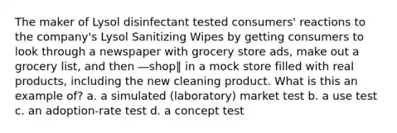 The maker of Lysol disinfectant tested consumers' reactions to the company's Lysol Sanitizing Wipes by getting consumers to look through a newspaper with grocery store ads, make out a grocery list, and then ―shop‖ in a mock store filled with real products, including the new cleaning product. What is this an example of? a. a simulated (laboratory) market test b. a use test c. an adoption-rate test d. a concept test