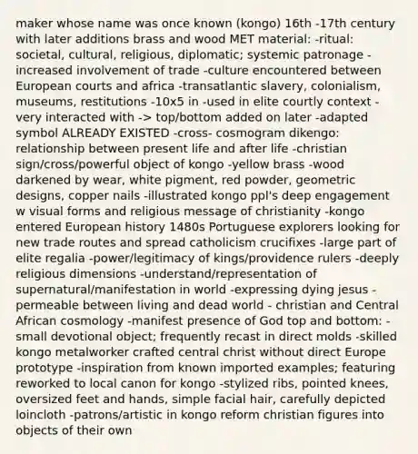 maker whose name was once known (kongo) 16th -17th century with later additions brass and wood MET material: -ritual: societal, cultural, religious, diplomatic; systemic patronage -increased involvement of trade -culture encountered between European courts and africa -transatlantic slavery, colonialism, museums, restitutions -10x5 in -used in elite courtly context -very interacted with -> top/bottom added on later -adapted symbol ALREADY EXISTED -cross- cosmogram dikengo: relationship between present life and after life -christian sign/cross/powerful object of kongo -yellow brass -wood darkened by wear, white pigment, red powder, geometric designs, copper nails -illustrated kongo ppl's deep engagement w visual forms and religious message of christianity -kongo entered European history 1480s Portuguese explorers looking for new trade routes and spread catholicism crucifixes -large part of elite regalia -power/legitimacy of kings/providence rulers -deeply religious dimensions -understand/representation of supernatural/manifestation in world -expressing dying jesus -permeable between living and dead world - christian and Central African cosmology -manifest presence of God top and bottom: -small devotional object; frequently recast in direct molds -skilled kongo metalworker crafted central christ without direct Europe prototype -inspiration from known imported examples; featuring reworked to local canon for kongo -stylized ribs, pointed knees, oversized feet and hands, simple facial hair, carefully depicted loincloth -patrons/artistic in kongo reform christian figures into objects of their own