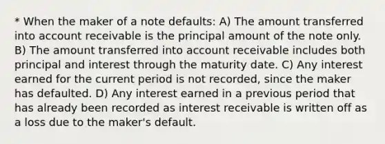 * When the maker of a note defaults: A) The amount transferred into account receivable is the principal amount of the note only. B) The amount transferred into account receivable includes both principal and interest through the maturity date. C) Any interest earned for the current period is not recorded, since the maker has defaulted. D) Any interest earned in a previous period that has already been recorded as interest receivable is written off as a loss due to the maker's default.