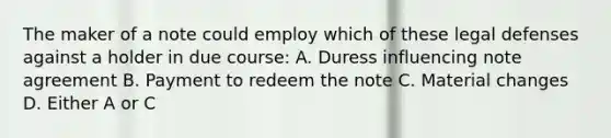 The maker of a note could employ which of these legal defenses against a holder in due course: A. Duress influencing note agreement B. Payment to redeem the note C. Material changes D. Either A or C