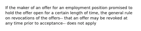 If the maker of an offer for an employment position promised to hold the offer open for a certain length of time, the general rule on revocations of the offers-- that an offer may be revoked at any time prior to acceptance-- does not apply