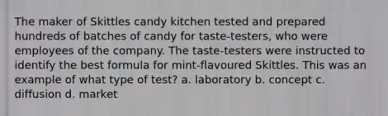 The maker of Skittles candy kitchen tested and prepared hundreds of batches of candy for taste-testers, who were employees of the company. The taste-testers were instructed to identify the best formula for mint-flavoured Skittles. This was an example of what type of test? a. laboratory b. concept c. diffusion d. market