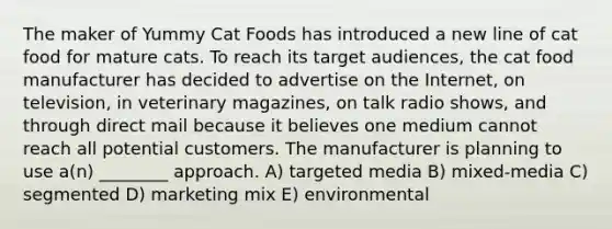 The maker of Yummy Cat Foods has introduced a new line of cat food for mature cats. To reach its target audiences, the cat food manufacturer has decided to advertise on the Internet, on television, in veterinary magazines, on talk radio shows, and through direct mail because it believes one medium cannot reach all potential customers. The manufacturer is planning to use a(n) ________ approach. A) targeted media B) mixed-media C) segmented D) marketing mix E) environmental