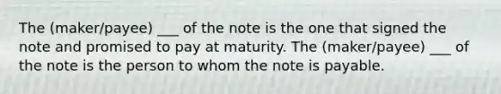 The (maker/payee) ___ of the note is the one that signed the note and promised to pay at maturity. The (maker/payee) ___ of the note is the person to whom the note is payable.