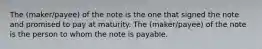 The (maker/payee) of the note is the one that signed the note and promised to pay at maturity. The (maker/payee) of the note is the person to whom the note is payable.