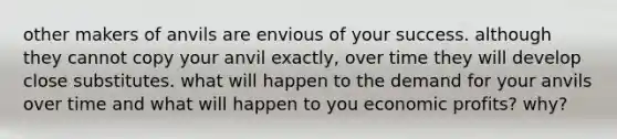 other makers of anvils are envious of your success. although they cannot copy your anvil exactly, over time they will develop close substitutes. what will happen to the demand for your anvils over time and what will happen to you economic profits? why?