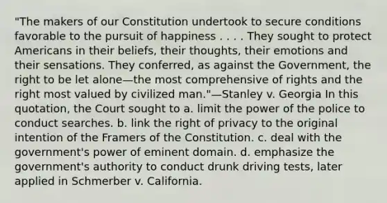 "The makers of our Constitution undertook to secure conditions favorable to the pursuit of happiness . . . . They sought to protect Americans in their beliefs, their thoughts, their emotions and their sensations. They conferred, as against the Government, the right to be let alone—the most comprehensive of rights and the right most valued by civilized man."—Stanley v. Georgia In this quotation, the Court sought to a. limit the power of the police to conduct searches. b. link the right of privacy to the original intention of the Framers of the Constitution. c. deal with the government's power of eminent domain. d. emphasize the government's authority to conduct drunk driving tests, later applied in Schmerber v. California.