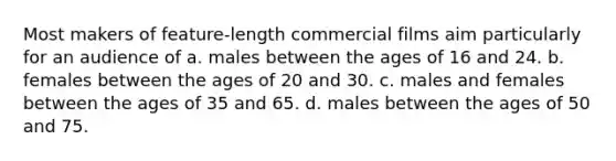 Most makers of feature-length commercial films aim particularly for an audience of a. males between the ages of 16 and 24. b. females between the ages of 20 and 30. c. males and females between the ages of 35 and 65. d. males between the ages of 50 and 75.