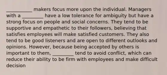 ___________ makers focus more upon the individual. Managers with a _________ have a low tolerance for ambiguity but have a strong focus on people and social concerns. They tend to be supportive and empathetic to their followers, believing that satisfies employees will make satisfied customers. They also tend to be good listeners and are open to different outlooks and opinions. However, because being accepted by others is important to them, _________ tend to avoid conflict, which can reduce their ability to be firm with employees and make difficult decision