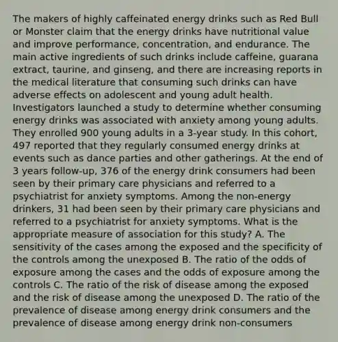 The makers of highly caffeinated energy drinks such as Red Bull or Monster claim that the energy drinks have nutritional value and improve performance, concentration, and endurance. The main active ingredients of such drinks include caffeine, guarana extract, taurine, and ginseng, and there are increasing reports in the medical literature that consuming such drinks can have adverse effects on adolescent and young adult health. Investigators launched a study to determine whether consuming energy drinks was associated with anxiety among young adults. They enrolled 900 young adults in a 3-year study. In this cohort, 497 reported that they regularly consumed energy drinks at events such as dance parties and other gatherings. At the end of 3 years follow-up, 376 of the energy drink consumers had been seen by their primary care physicians and referred to a psychiatrist for anxiety symptoms. Among the non-energy drinkers, 31 had been seen by their primary care physicians and referred to a psychiatrist for anxiety symptoms. What is the appropriate measure of association for this study? A. The sensitivity of the cases among the exposed and the specificity of the controls among the unexposed B. The ratio of the odds of exposure among the cases and the odds of exposure among the controls C. The ratio of the risk of disease among the exposed and the risk of disease among the unexposed D. The ratio of the prevalence of disease among energy drink consumers and the prevalence of disease among energy drink non-consumers