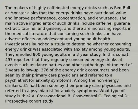 The makers of highly caffeinated energy drinks such as Red Bull or Monster claim that the energy drinks have nutritional value and improve performance, concentration, and endurance. The main active ingredients of such drinks include caffeine, guarana extract, taurine, and ginseng, and there are increasing reports in the medical literature that consuming such drinks can have adverse effects on adolescent and young adult health. Investigators launched a study to determine whether consuming energy drinks was associated with anxiety among young adults. They enrolled 900 young adults in a 3-year study. In this cohort, 497 reported that they regularly consumed energy drinks at events such as dance parties and other gatherings. At the end of 3 years follow-up, 376 of the energy drink consumers had been seen by their primary care physicians and referred to a psychiatrist for anxiety symptoms. Among the non-energy drinkers, 31 had been seen by their primary care physicians and referred to a psychiatrist for anxiety symptoms. What type of study is this? A. Cross-sectional B. Case-control C. Ecological D. Prospective cohort study