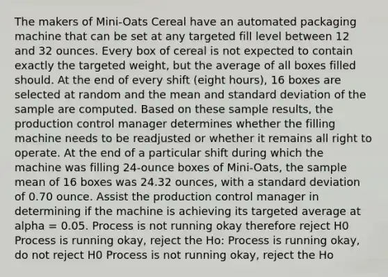 The makers of Mini-Oats Cereal have an automated packaging machine that can be set at any targeted fill level between 12 and 32 ounces. Every box of cereal is not expected to contain exactly the targeted weight, but the average of all boxes filled should. At the end of every shift (eight hours), 16 boxes are selected at random and the mean and standard deviation of the sample are computed. Based on these sample results, the production control manager determines whether the filling machine needs to be readjusted or whether it remains all right to operate. At the end of a particular shift during which the machine was filling 24-ounce boxes of Mini-Oats, the sample mean of 16 boxes was 24.32 ounces, with a standard deviation of 0.70 ounce. Assist the production control manager in determining if the machine is achieving its targeted average at alpha = 0.05. Process is not running okay therefore reject H0 Process is running okay, reject the Ho: Process is running okay, do not reject H0 Process is not running okay, reject the Ho