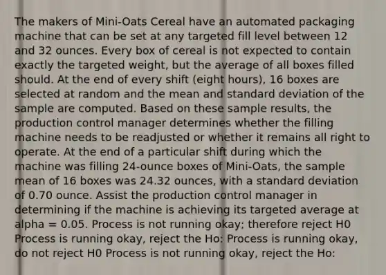 The makers of Mini-Oats Cereal have an automated packaging machine that can be set at any targeted fill level between 12 and 32 ounces. Every box of cereal is not expected to contain exactly the targeted weight, but the average of all boxes filled should. At the end of every shift (eight hours), 16 boxes are selected at random and the mean and standard deviation of the sample are computed. Based on these sample results, the production control manager determines whether the filling machine needs to be readjusted or whether it remains all right to operate. At the end of a particular shift during which the machine was filling 24-ounce boxes of Mini-Oats, the sample mean of 16 boxes was 24.32 ounces, with a standard deviation of 0.70 ounce. Assist the production control manager in determining if the machine is achieving its targeted average at alpha = 0.05. Process is not running okay; therefore reject H0 Process is running okay, reject the Ho: Process is running okay, do not reject H0 Process is not running okay, reject the Ho: