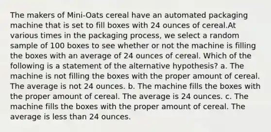 The makers of Mini-Oats cereal have an automated packaging machine that is set to fill boxes with 24 ounces of cereal.At various times in the packaging process, we select a random sample of 100 boxes to see whether or not the machine is filling the boxes with an average of 24 ounces of cereal. Which of the following is a statement of the alternative hypothesis? a. The machine is not filling the boxes with the proper amount of cereal. The average is not 24 ounces. b. The machine fills the boxes with the proper amount of cereal. The average is 24 ounces. c. The machine fills the boxes with the proper amount of cereal. The average is <a href='https://www.questionai.com/knowledge/k7BtlYpAMX-less-than' class='anchor-knowledge'>less than</a> 24 ounces.