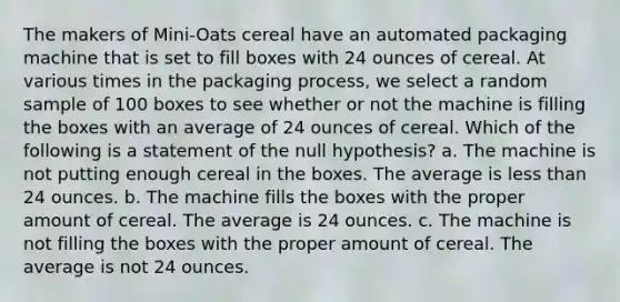 The makers of Mini-Oats cereal have an automated packaging machine that is set to fill boxes with 24 ounces of cereal. At various times in the packaging process, we select a random sample of 100 boxes to see whether or not the machine is filling the boxes with an average of 24 ounces of cereal. Which of the following is a statement of the null hypothesis? a. The machine is not putting enough cereal in the boxes. The average is <a href='https://www.questionai.com/knowledge/k7BtlYpAMX-less-than' class='anchor-knowledge'>less than</a> 24 ounces. b. The machine fills the boxes with the proper amount of cereal. The average is 24 ounces. c. The machine is not filling the boxes with the proper amount of cereal. The average is not 24 ounces.