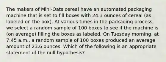 The makers of Mini-Oats cereal have an automated packaging machine that is set to fill boxes with 24.3 ounces of cereal (as labeled on the box). At various times in the packaging process, we select a random sample of 100 boxes to see if the machine is (on average) filling the boxes as labeled. On Tuesday morning, at 7:45 a.m., a random sample of 100 boxes produced an average amount of 23.6 ounces. Which of the following is an appropriate statement of the null hypothesis?