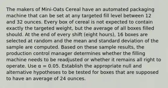 The makers of Mini-Oats Cereal have an automated packaging machine that can be set at any targeted fill level between 12 and 32 ounces. Every box of cereal is not expected to contain exactly the targeted weight, but the average of all boxes filled should. At the end of every shift (eight hours), 16 boxes are selected at random and the mean and standard deviation of the sample are computed. Based on these sample results, the production control manager determines whether the filling machine needs to be readjusted or whether it remains all right to operate. Use α = 0.05. Establish the appropriate null and alternative hypotheses to be tested for boxes that are supposed to have an average of 24 ounces.