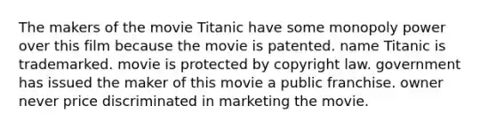 The makers of the movie Titanic have some monopoly power over this film because the movie is patented. name Titanic is trademarked. movie is protected by copyright law. government has issued the maker of this movie a public franchise. owner never price discriminated in marketing the movie.