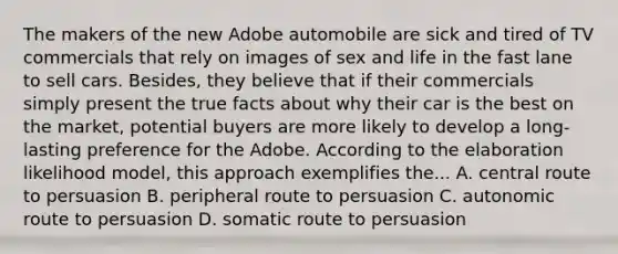 The makers of the new Adobe automobile are sick and tired of TV commercials that rely on images of sex and life in the fast lane to sell cars. Besides, they believe that if their commercials simply present the true facts about why their car is the best on the market, potential buyers are more likely to develop a long-lasting preference for the Adobe. According to the elaboration likelihood model, this approach exemplifies the... A. central route to persuasion B. peripheral route to persuasion C. autonomic route to persuasion D. somatic route to persuasion