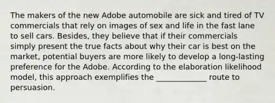 The makers of the new Adobe automobile are sick and tired of TV commercials that rely on images of sex and life in the fast lane to sell cars. Besides, they believe that if their commercials simply present the true facts about why their car is best on the market, potential buyers are more likely to develop a long-lasting preference for the Adobe. According to the elaboration likelihood model, this approach exemplifies the _____________ route to persuasion.