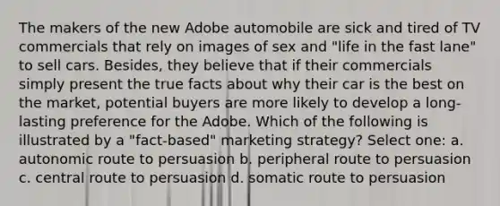 The makers of the new Adobe automobile are sick and tired of TV commercials that rely on images of sex and "life in the fast lane" to sell cars. Besides, they believe that if their commercials simply present the true facts about why their car is the best on the market, potential buyers are more likely to develop a long-lasting preference for the Adobe. Which of the following is illustrated by a "fact-based" marketing strategy? Select one: a. autonomic route to persuasion b. peripheral route to persuasion c. central route to persuasion d. somatic route to persuasion