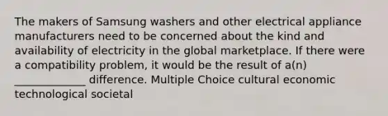 The makers of Samsung washers and other electrical appliance manufacturers need to be concerned about the kind and availability of electricity in the global marketplace. If there were a compatibility problem, it would be the result of a(n) _____________ difference. Multiple Choice cultural economic technological societal