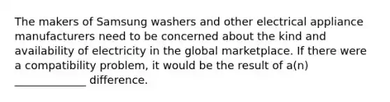 The makers of Samsung washers and other electrical appliance manufacturers need to be concerned about the kind and availability of electricity in the global marketplace. If there were a compatibility problem, it would be the result of a(n) _____________ difference.