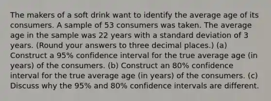 The makers of a soft drink want to identify the average age of its consumers. A sample of 53 consumers was taken. The average age in the sample was 22 years with a <a href='https://www.questionai.com/knowledge/kqGUr1Cldy-standard-deviation' class='anchor-knowledge'>standard deviation</a> of 3 years. (Round your answers to three decimal places.) (a) Construct a 95% confidence interval for the true average age (in years) of the consumers. (b) Construct an 80% confidence interval for the true average age (in years) of the consumers. (c) Discuss why the 95% and 80% confidence intervals are different.