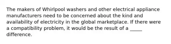 The makers of Whirlpool washers and other electrical appliance manufacturers need to be concerned about the kind and availability of electricity in the global marketplace. If there were a compatibility problem, it would be the result of a _____ difference.