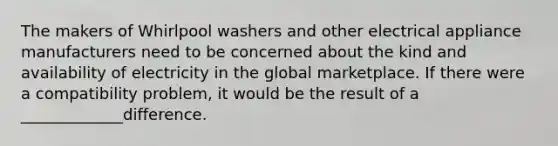 The makers of Whirlpool washers and other electrical appliance manufacturers need to be concerned about the kind and availability of electricity in the global marketplace. If there were a compatibility problem, it would be the result of a _____________difference.