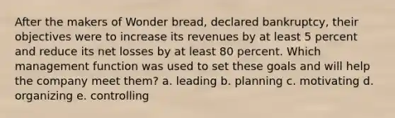 After the makers of Wonder bread, declared bankruptcy, their objectives were to increase its revenues by at least 5 percent and reduce its net losses by at least 80 percent. Which management function was used to set these goals and will help the company meet them? a. leading b. planning c. motivating d. organizing e. controlling