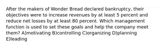 After the makers of Wonder Bread declared bankruptcy, their objectives were to increase revenues by at least 5 percent and reduce net losses by at least 80 percent. Which management function is used to set these goals and help the company meet them? A)motivating B)controlling C)organizing D)planning E)leading