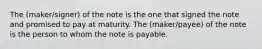 The (maker/signer) of the note is the one that signed the note and promised to pay at maturity. The (maker/payee) of the note is the person to whom the note is payable.