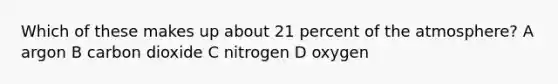 Which of these makes up about 21 percent of the atmosphere? A argon B carbon dioxide C nitrogen D oxygen