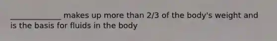 _____________ makes up more than 2/3 of the body's weight and is the basis for fluids in the body