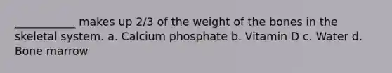 ___________ makes up 2/3 of the weight of the bones in the skeletal system. a. Calcium phosphate b. Vitamin D c. Water d. Bone marrow